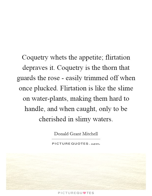 Coquetry whets the appetite; flirtation depraves it. Coquetry is the thorn that guards the rose - easily trimmed off when once plucked. Flirtation is like the slime on water-plants, making them hard to handle, and when caught, only to be cherished in slimy waters Picture Quote #1