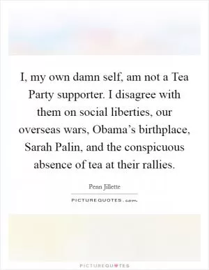 I, my own damn self, am not a Tea Party supporter. I disagree with them on social liberties, our overseas wars, Obama’s birthplace, Sarah Palin, and the conspicuous absence of tea at their rallies Picture Quote #1