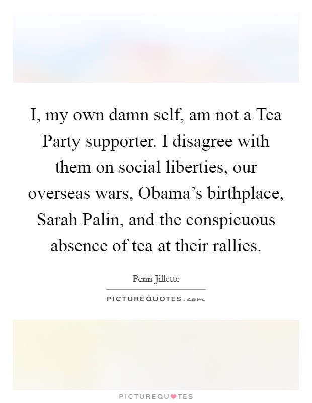 I, my own damn self, am not a Tea Party supporter. I disagree with them on social liberties, our overseas wars, Obama's birthplace, Sarah Palin, and the conspicuous absence of tea at their rallies Picture Quote #1