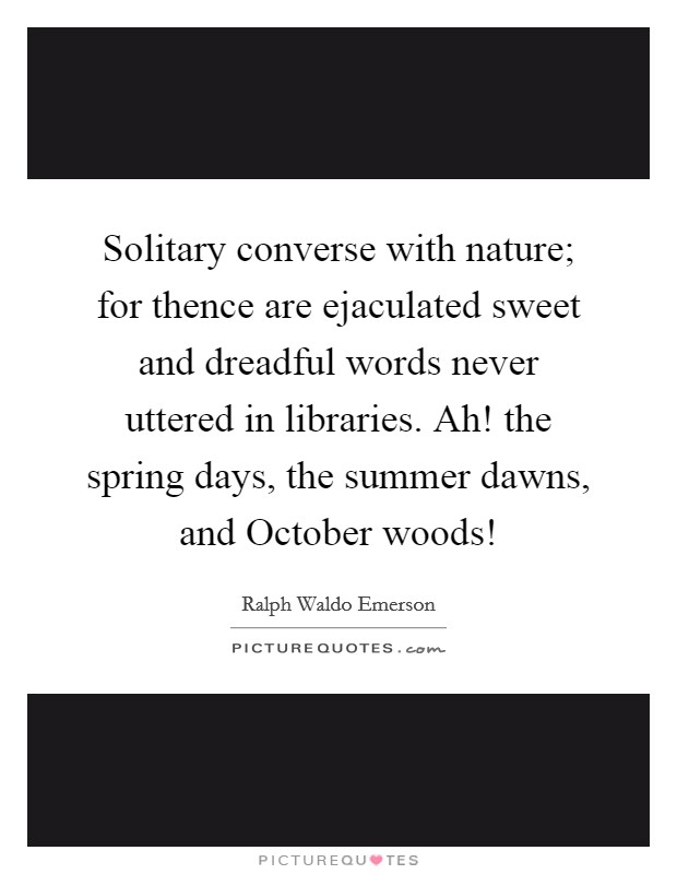 Solitary converse with nature; for thence are ejaculated sweet and dreadful words never uttered in libraries. Ah! the spring days, the summer dawns, and October woods! Picture Quote #1