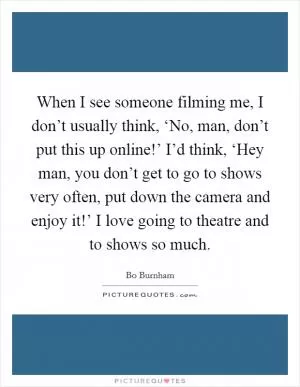 When I see someone filming me, I don’t usually think, ‘No, man, don’t put this up online!’ I’d think, ‘Hey man, you don’t get to go to shows very often, put down the camera and enjoy it!’ I love going to theatre and to shows so much Picture Quote #1