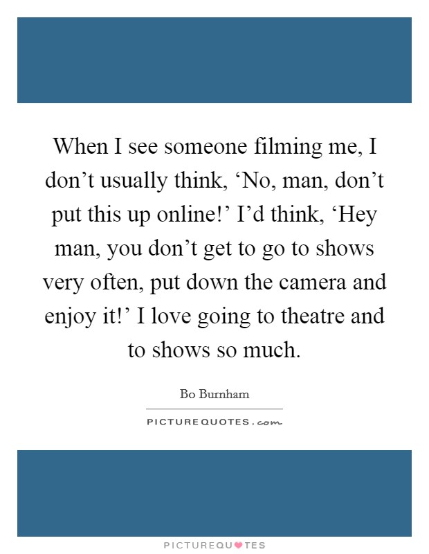 When I see someone filming me, I don't usually think, ‘No, man, don't put this up online!' I'd think, ‘Hey man, you don't get to go to shows very often, put down the camera and enjoy it!' I love going to theatre and to shows so much Picture Quote #1
