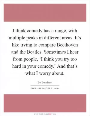 I think comedy has a range, with multiple peaks in different areas. It’s like trying to compare Beethoven and the Beatles. Sometimes I hear from people, ‘I think you try too hard in your comedy.’ And that’s what I worry about Picture Quote #1
