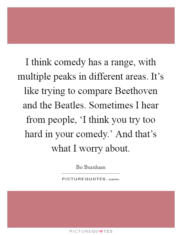 I think comedy has a range, with multiple peaks in different areas. It's like trying to compare Beethoven and the Beatles. Sometimes I hear from people, ‘I think you try too hard in your comedy.' And that's what I worry about Picture Quote #1