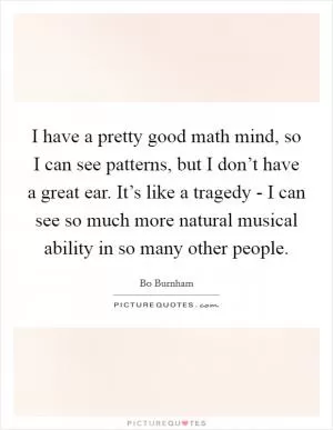 I have a pretty good math mind, so I can see patterns, but I don’t have a great ear. It’s like a tragedy - I can see so much more natural musical ability in so many other people Picture Quote #1