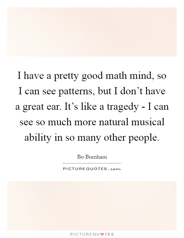 I have a pretty good math mind, so I can see patterns, but I don't have a great ear. It's like a tragedy - I can see so much more natural musical ability in so many other people Picture Quote #1