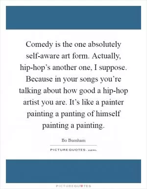 Comedy is the one absolutely self-aware art form. Actually, hip-hop’s another one, I suppose. Because in your songs you’re talking about how good a hip-hop artist you are. It’s like a painter painting a panting of himself painting a painting Picture Quote #1