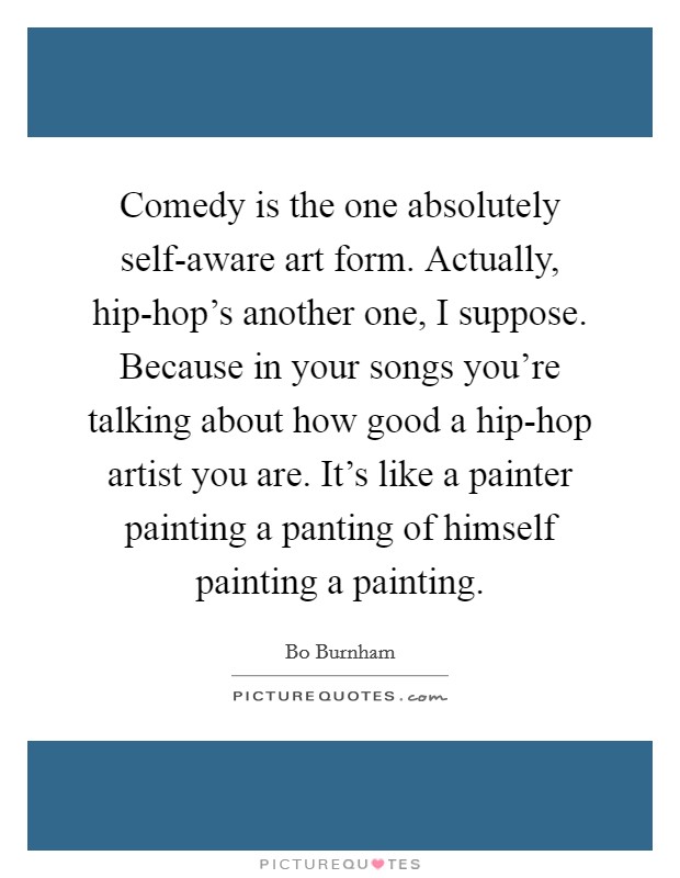 Comedy is the one absolutely self-aware art form. Actually, hip-hop's another one, I suppose. Because in your songs you're talking about how good a hip-hop artist you are. It's like a painter painting a panting of himself painting a painting Picture Quote #1