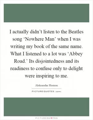 I actually didn’t listen to the Beatles song ‘Nowhere Man’ when I was writing my book of the same name. What I listened to a lot was ‘Abbey Road.’ Its disjointedness and its readiness to confuse only to delight were inspiring to me Picture Quote #1