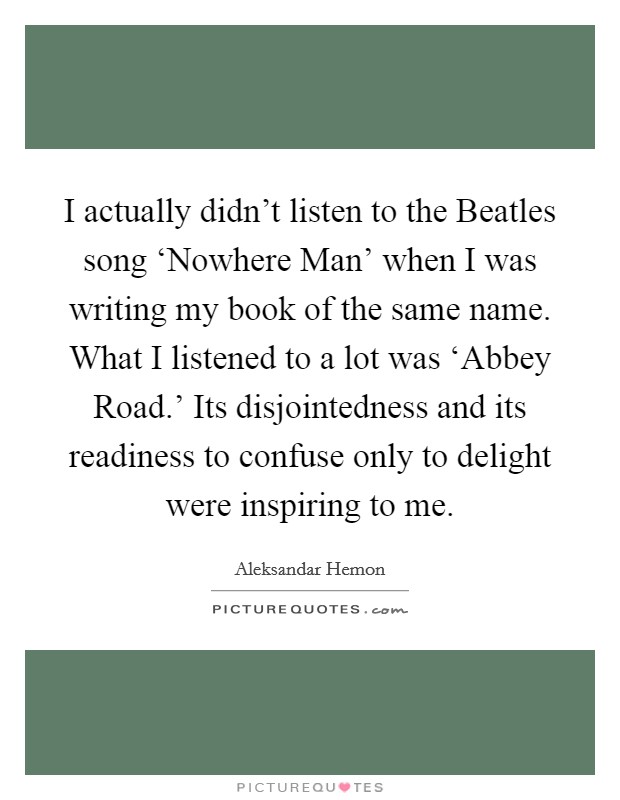 I actually didn't listen to the Beatles song ‘Nowhere Man' when I was writing my book of the same name. What I listened to a lot was ‘Abbey Road.' Its disjointedness and its readiness to confuse only to delight were inspiring to me Picture Quote #1