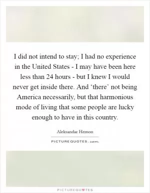 I did not intend to stay; I had no experience in the United States - I may have been here less than 24 hours - but I knew I would never get inside there. And ‘there’ not being America necessarily, but that harmonious mode of living that some people are lucky enough to have in this country Picture Quote #1