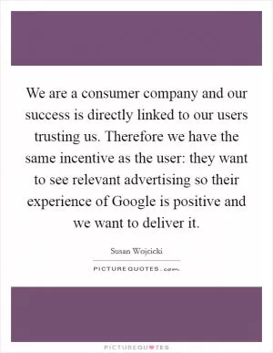 We are a consumer company and our success is directly linked to our users trusting us. Therefore we have the same incentive as the user: they want to see relevant advertising so their experience of Google is positive and we want to deliver it Picture Quote #1