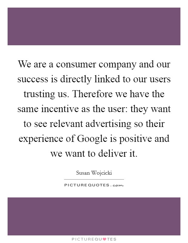 We are a consumer company and our success is directly linked to our users trusting us. Therefore we have the same incentive as the user: they want to see relevant advertising so their experience of Google is positive and we want to deliver it Picture Quote #1