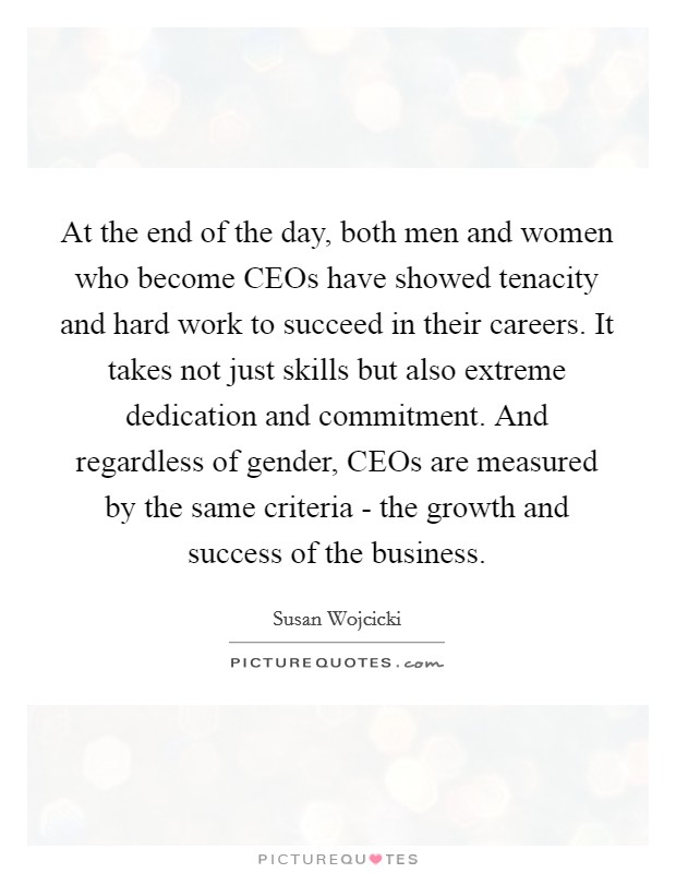 At the end of the day, both men and women who become CEOs have showed tenacity and hard work to succeed in their careers. It takes not just skills but also extreme dedication and commitment. And regardless of gender, CEOs are measured by the same criteria - the growth and success of the business Picture Quote #1