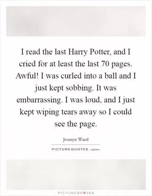 I read the last Harry Potter, and I cried for at least the last 70 pages. Awful! I was curled into a ball and I just kept sobbing. It was embarrassing. I was loud, and I just kept wiping tears away so I could see the page Picture Quote #1
