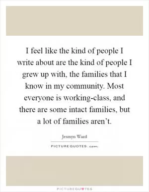 I feel like the kind of people I write about are the kind of people I grew up with, the families that I know in my community. Most everyone is working-class, and there are some intact families, but a lot of families aren’t Picture Quote #1