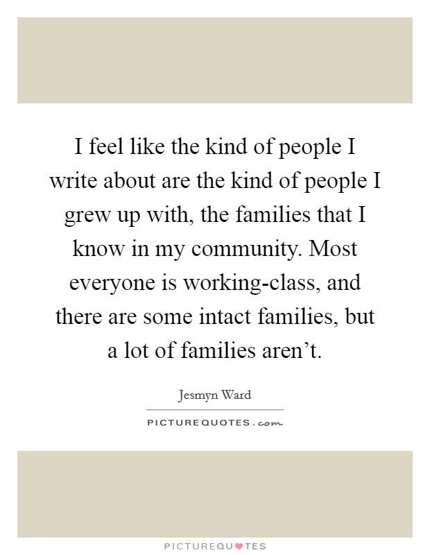 I feel like the kind of people I write about are the kind of people I grew up with, the families that I know in my community. Most everyone is working-class, and there are some intact families, but a lot of families aren't Picture Quote #1