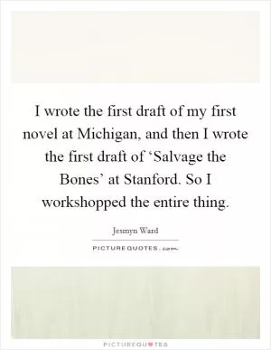I wrote the first draft of my first novel at Michigan, and then I wrote the first draft of ‘Salvage the Bones’ at Stanford. So I workshopped the entire thing Picture Quote #1
