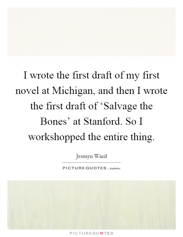 I wrote the first draft of my first novel at Michigan, and then I wrote the first draft of ‘Salvage the Bones' at Stanford. So I workshopped the entire thing Picture Quote #1