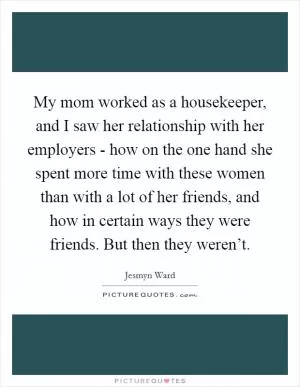 My mom worked as a housekeeper, and I saw her relationship with her employers - how on the one hand she spent more time with these women than with a lot of her friends, and how in certain ways they were friends. But then they weren’t Picture Quote #1