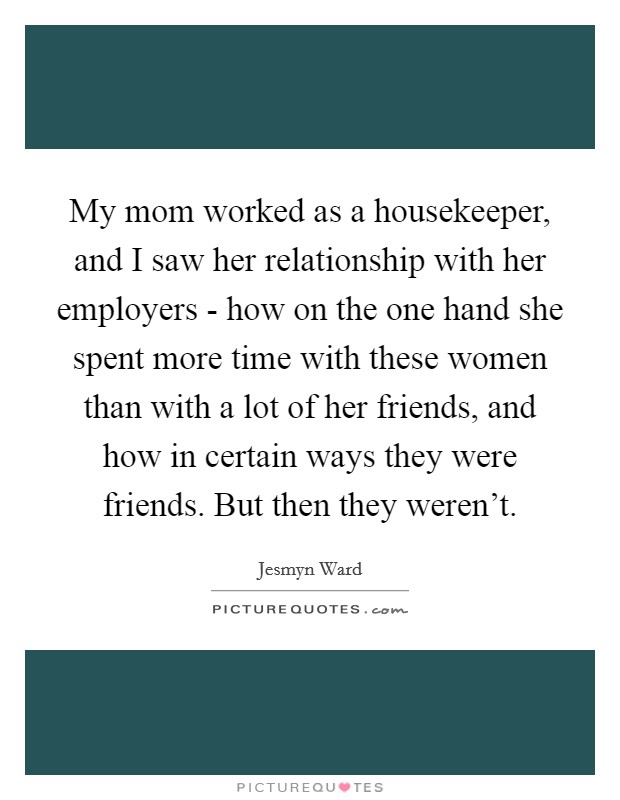 My mom worked as a housekeeper, and I saw her relationship with her employers - how on the one hand she spent more time with these women than with a lot of her friends, and how in certain ways they were friends. But then they weren't Picture Quote #1