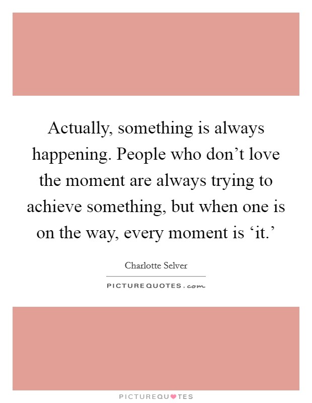 Actually, something is always happening. People who don't love the moment are always trying to achieve something, but when one is on the way, every moment is ‘it.' Picture Quote #1