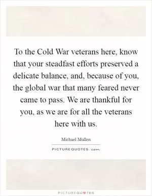 To the Cold War veterans here, know that your steadfast efforts preserved a delicate balance, and, because of you, the global war that many feared never came to pass. We are thankful for you, as we are for all the veterans here with us Picture Quote #1