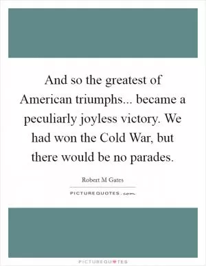 And so the greatest of American triumphs... became a peculiarly joyless victory. We had won the Cold War, but there would be no parades Picture Quote #1