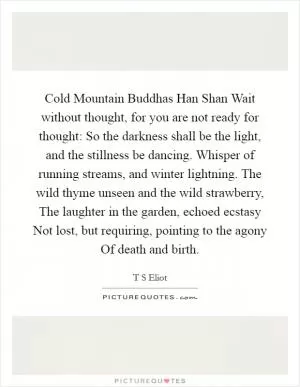 Cold Mountain Buddhas Han Shan Wait without thought, for you are not ready for thought: So the darkness shall be the light, and the stillness be dancing. Whisper of running streams, and winter lightning. The wild thyme unseen and the wild strawberry, The laughter in the garden, echoed ecstasy Not lost, but requiring, pointing to the agony Of death and birth Picture Quote #1