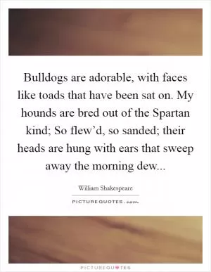 Bulldogs are adorable, with faces like toads that have been sat on. My hounds are bred out of the Spartan kind; So flew’d, so sanded; their heads are hung with ears that sweep away the morning dew Picture Quote #1