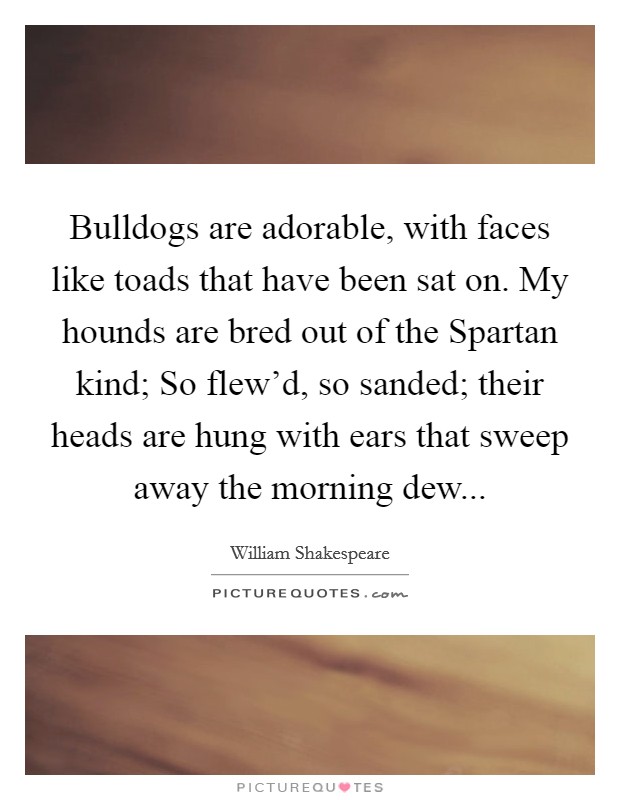Bulldogs are adorable, with faces like toads that have been sat on. My hounds are bred out of the Spartan kind; So flew'd, so sanded; their heads are hung with ears that sweep away the morning dew Picture Quote #1