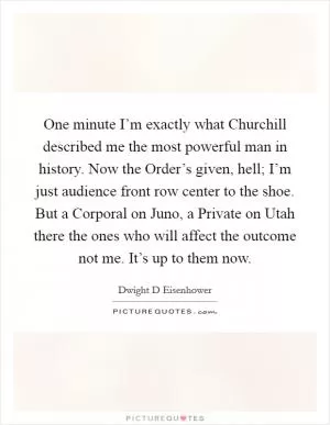 One minute I’m exactly what Churchill described me the most powerful man in history. Now the Order’s given, hell; I’m just audience front row center to the shoe. But a Corporal on Juno, a Private on Utah there the ones who will affect the outcome not me. It’s up to them now Picture Quote #1