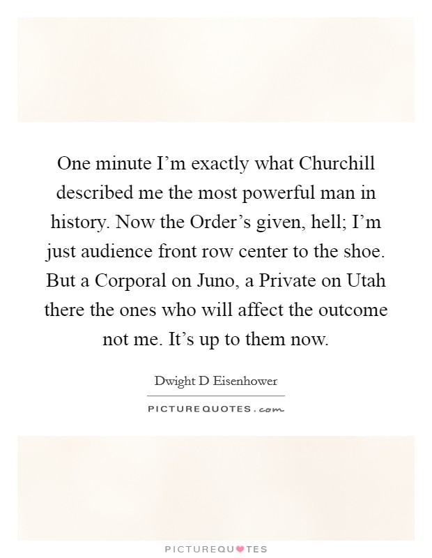 One minute I'm exactly what Churchill described me the most powerful man in history. Now the Order's given, hell; I'm just audience front row center to the shoe. But a Corporal on Juno, a Private on Utah there the ones who will affect the outcome not me. It's up to them now Picture Quote #1