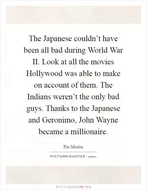 The Japanese couldn’t have been all bad during World War II. Look at all the movies Hollywood was able to make on account of them. The Indians weren’t the only bad guys. Thanks to the Japanese and Geronimo, John Wayne became a millionaire Picture Quote #1