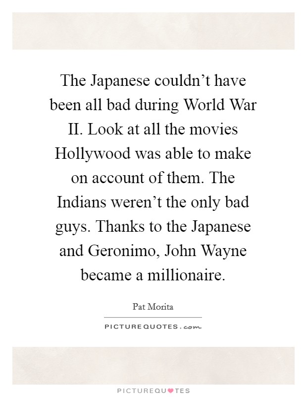 The Japanese couldn't have been all bad during World War II. Look at all the movies Hollywood was able to make on account of them. The Indians weren't the only bad guys. Thanks to the Japanese and Geronimo, John Wayne became a millionaire Picture Quote #1