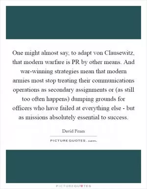 One might almost say, to adapt von Clausewitz, that modern warfare is PR by other means. And war-winning strategies mean that modern armies most stop treating their communications operations as secondary assignments or (as still too often happens) dumping grounds for officers who have failed at everything else - but as missions absolutely essential to success Picture Quote #1