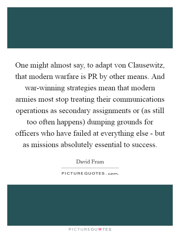 One might almost say, to adapt von Clausewitz, that modern warfare is PR by other means. And war-winning strategies mean that modern armies most stop treating their communications operations as secondary assignments or (as still too often happens) dumping grounds for officers who have failed at everything else - but as missions absolutely essential to success Picture Quote #1