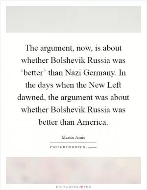 The argument, now, is about whether Bolshevik Russia was ‘better’ than Nazi Germany. In the days when the New Left dawned, the argument was about whether Bolshevik Russia was better than America Picture Quote #1