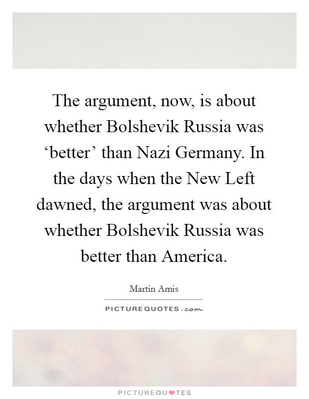 The argument, now, is about whether Bolshevik Russia was ‘better' than Nazi Germany. In the days when the New Left dawned, the argument was about whether Bolshevik Russia was better than America Picture Quote #1