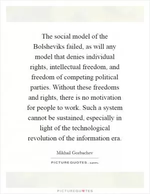 The social model of the Bolsheviks failed, as will any model that denies individual rights, intellectual freedom, and freedom of competing political parties. Without these freedoms and rights, there is no motivation for people to work. Such a system cannot be sustained, especially in light of the technological revolution of the information era Picture Quote #1