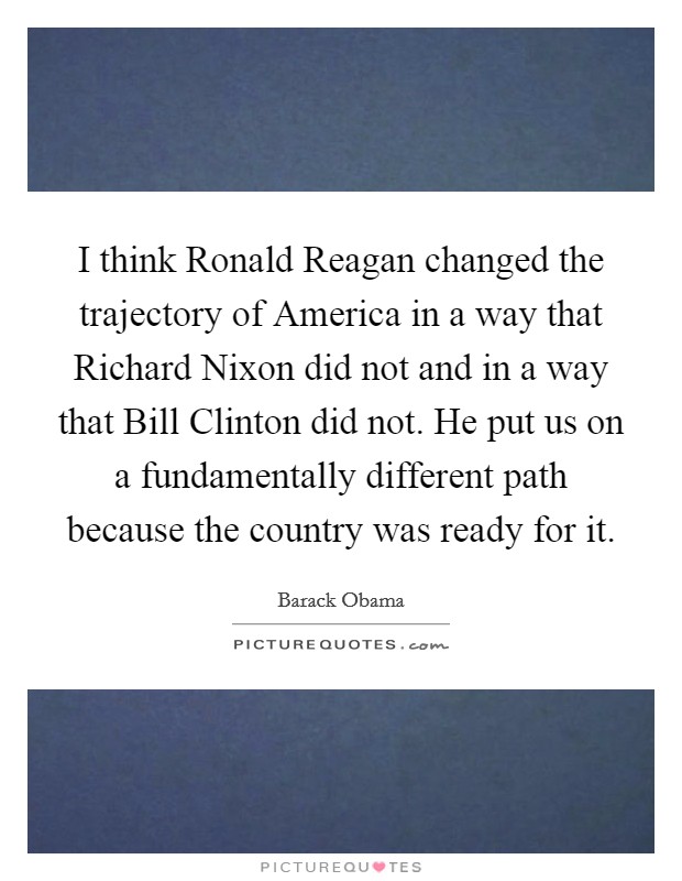 I think Ronald Reagan changed the trajectory of America in a way that Richard Nixon did not and in a way that Bill Clinton did not. He put us on a fundamentally different path because the country was ready for it Picture Quote #1