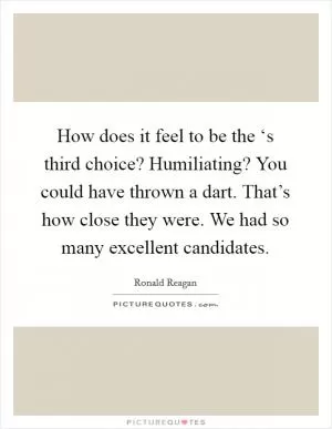 How does it feel to be the ‘s third choice? Humiliating? You could have thrown a dart. That’s how close they were. We had so many excellent candidates Picture Quote #1