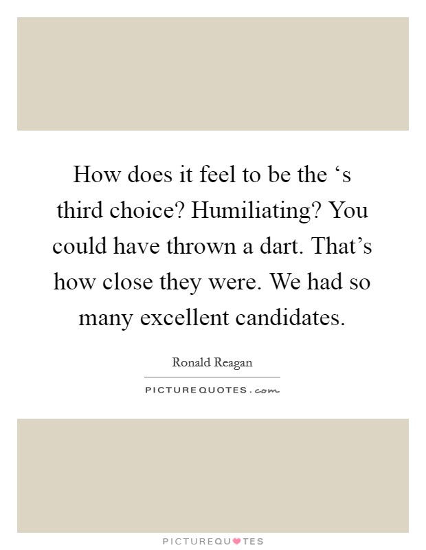 How does it feel to be the ‘s third choice? Humiliating? You could have thrown a dart. That's how close they were. We had so many excellent candidates Picture Quote #1