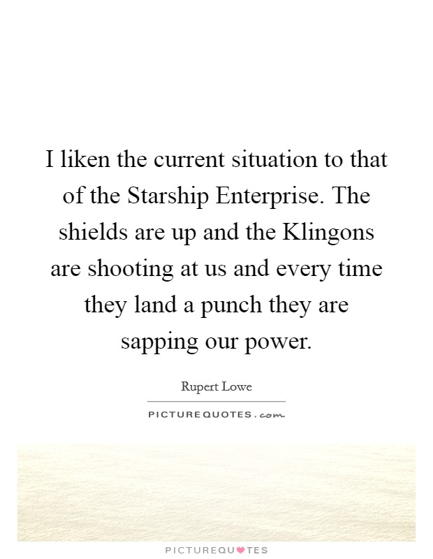 I liken the current situation to that of the Starship Enterprise. The shields are up and the Klingons are shooting at us and every time they land a punch they are sapping our power Picture Quote #1