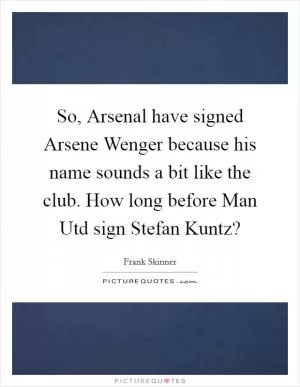 So, Arsenal have signed Arsene Wenger because his name sounds a bit like the club. How long before Man Utd sign Stefan Kuntz? Picture Quote #1
