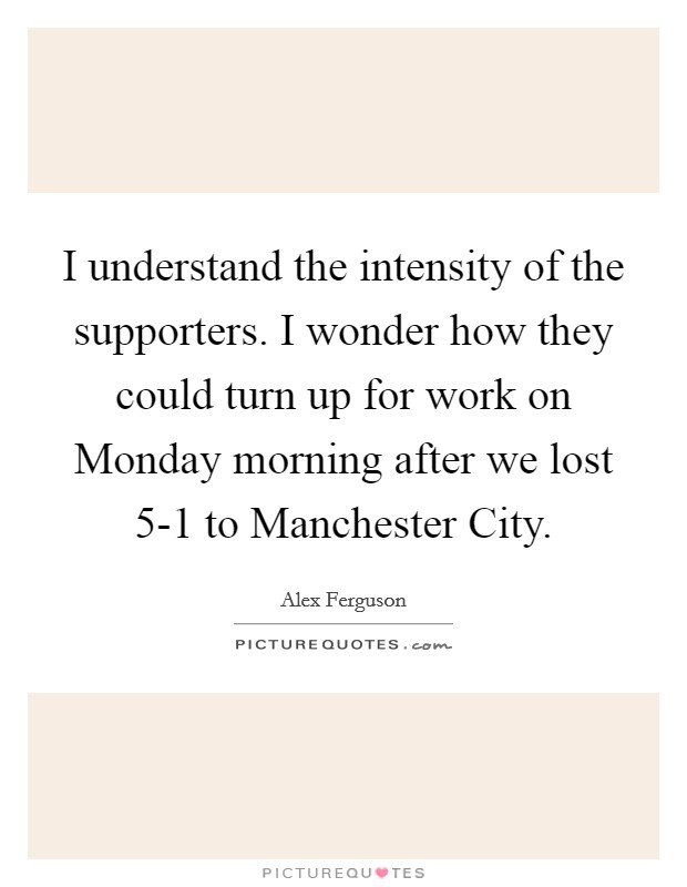I understand the intensity of the supporters. I wonder how they could turn up for work on Monday morning after we lost 5-1 to Manchester City Picture Quote #1