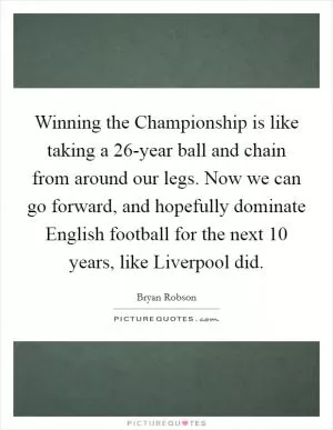 Winning the Championship is like taking a 26-year ball and chain from around our legs. Now we can go forward, and hopefully dominate English football for the next 10 years, like Liverpool did Picture Quote #1