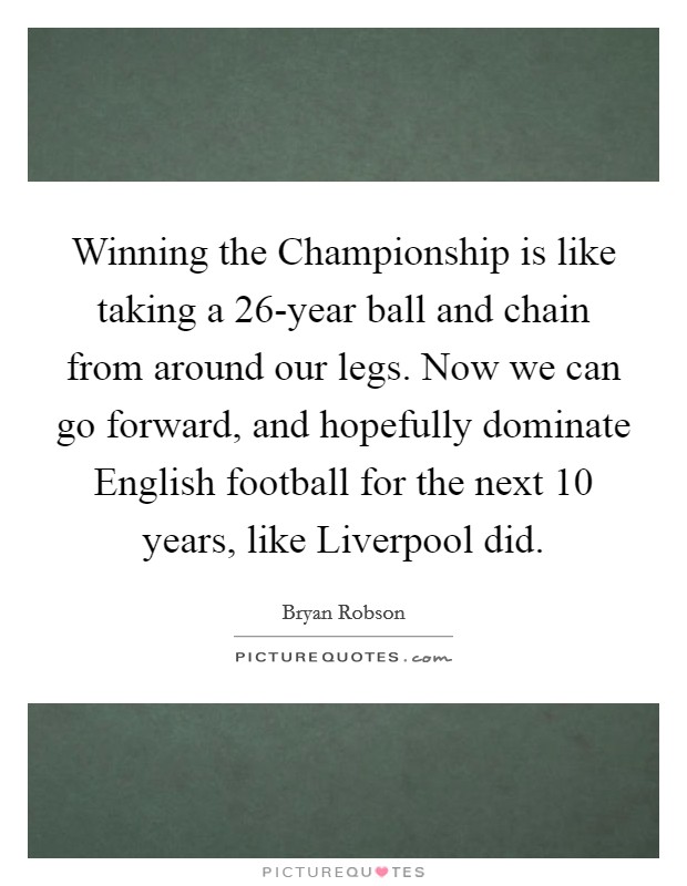 Winning the Championship is like taking a 26-year ball and chain from around our legs. Now we can go forward, and hopefully dominate English football for the next 10 years, like Liverpool did Picture Quote #1