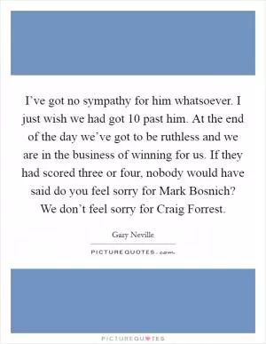 I’ve got no sympathy for him whatsoever. I just wish we had got 10 past him. At the end of the day we’ve got to be ruthless and we are in the business of winning for us. If they had scored three or four, nobody would have said do you feel sorry for Mark Bosnich? We don’t feel sorry for Craig Forrest Picture Quote #1