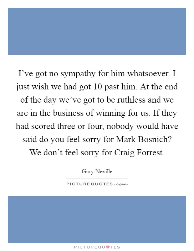 I've got no sympathy for him whatsoever. I just wish we had got 10 past him. At the end of the day we've got to be ruthless and we are in the business of winning for us. If they had scored three or four, nobody would have said do you feel sorry for Mark Bosnich? We don't feel sorry for Craig Forrest Picture Quote #1